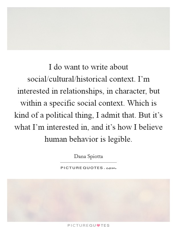 I do want to write about social/cultural/historical context. I'm interested in relationships, in character, but within a specific social context. Which is kind of a political thing, I admit that. But it's what I'm interested in, and it's how I believe human behavior is legible Picture Quote #1