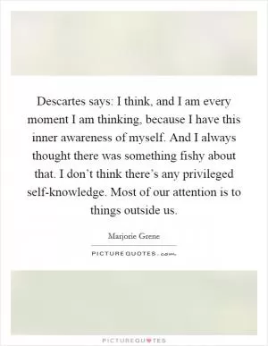 Descartes says: I think, and I am every moment I am thinking, because I have this inner awareness of myself. And I always thought there was something fishy about that. I don’t think there’s any privileged self-knowledge. Most of our attention is to things outside us Picture Quote #1