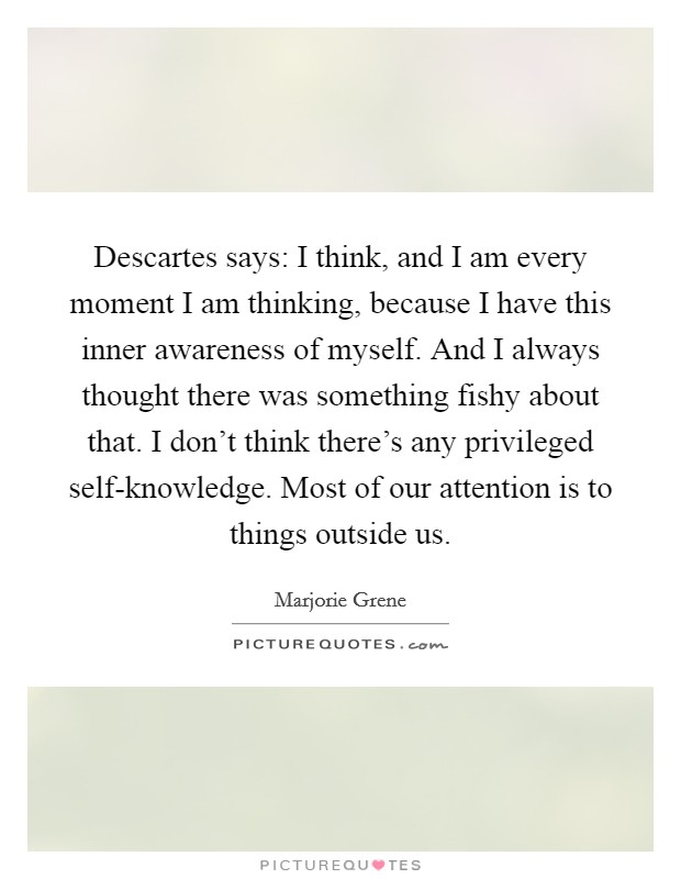 Descartes says: I think, and I am every moment I am thinking, because I have this inner awareness of myself. And I always thought there was something fishy about that. I don't think there's any privileged self-knowledge. Most of our attention is to things outside us Picture Quote #1