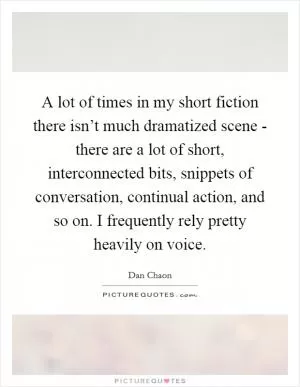 A lot of times in my short fiction there isn’t much dramatized scene - there are a lot of short, interconnected bits, snippets of conversation, continual action, and so on. I frequently rely pretty heavily on voice Picture Quote #1