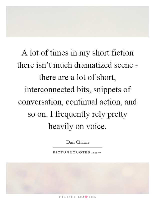 A lot of times in my short fiction there isn't much dramatized scene - there are a lot of short, interconnected bits, snippets of conversation, continual action, and so on. I frequently rely pretty heavily on voice Picture Quote #1