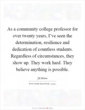 As a community college professor for over twenty years, I’ve seen the determination, resilience and dedication of countless students. Regardless of circumstances, they show up. They work hard. They believe anything is possible Picture Quote #1