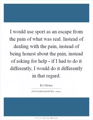 I would use sport as an escape from the pain of what was real. Instead of dealing with the pain, instead of being honest about the pain, instead of asking for help - if I had to do it differently, I would do it differently in that regard Picture Quote #1