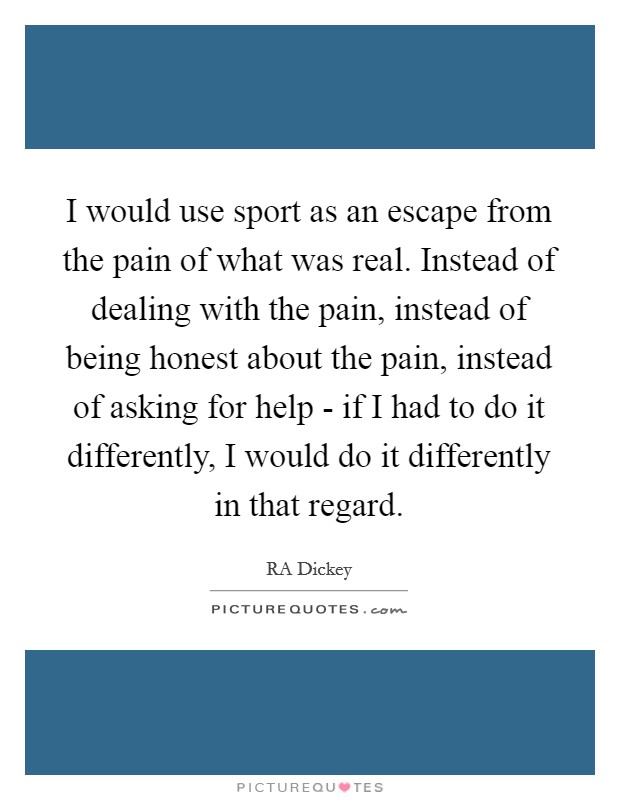 I would use sport as an escape from the pain of what was real. Instead of dealing with the pain, instead of being honest about the pain, instead of asking for help - if I had to do it differently, I would do it differently in that regard Picture Quote #1
