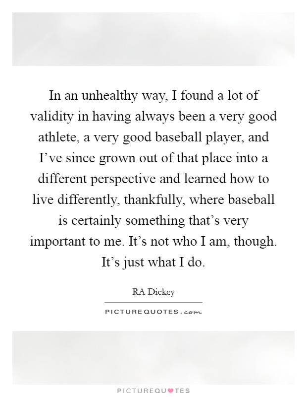 In an unhealthy way, I found a lot of validity in having always been a very good athlete, a very good baseball player, and I've since grown out of that place into a different perspective and learned how to live differently, thankfully, where baseball is certainly something that's very important to me. It's not who I am, though. It's just what I do Picture Quote #1