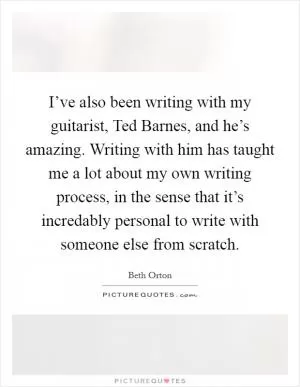 I’ve also been writing with my guitarist, Ted Barnes, and he’s amazing. Writing with him has taught me a lot about my own writing process, in the sense that it’s incredably personal to write with someone else from scratch Picture Quote #1