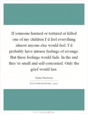 If someone harmed or tortured or killed one of my children I’d feel everything almost anyone else would feel. I’d probably have intense feelings of revenge. But these feelings would fade. In the end they’re small and self-concerned. Only the grief would last Picture Quote #1