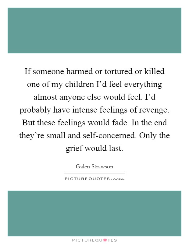 If someone harmed or tortured or killed one of my children I'd feel everything almost anyone else would feel. I'd probably have intense feelings of revenge. But these feelings would fade. In the end they're small and self-concerned. Only the grief would last Picture Quote #1