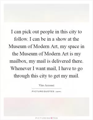 I can pick out people in this city to follow. I can be in a show at the Museum of Modern Art, my space in the Museum of Modern Art is my mailbox, my mail is delivered there. Whenever I want mail, I have to go through this city to get my mail Picture Quote #1
