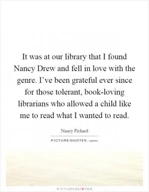It was at our library that I found Nancy Drew and fell in love with the genre. I’ve been grateful ever since for those tolerant, book-loving librarians who allowed a child like me to read what I wanted to read Picture Quote #1