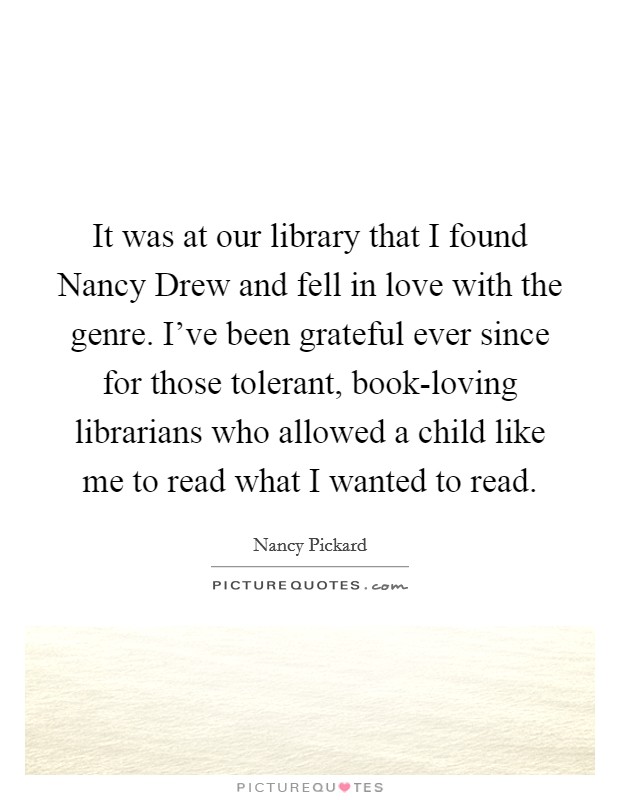 It was at our library that I found Nancy Drew and fell in love with the genre. I've been grateful ever since for those tolerant, book-loving librarians who allowed a child like me to read what I wanted to read Picture Quote #1