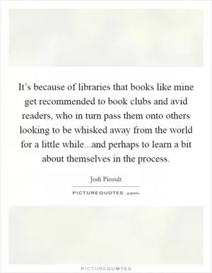 It’s because of libraries that books like mine get recommended to book clubs and avid readers, who in turn pass them onto others looking to be whisked away from the world for a little while...and perhaps to learn a bit about themselves in the process Picture Quote #1