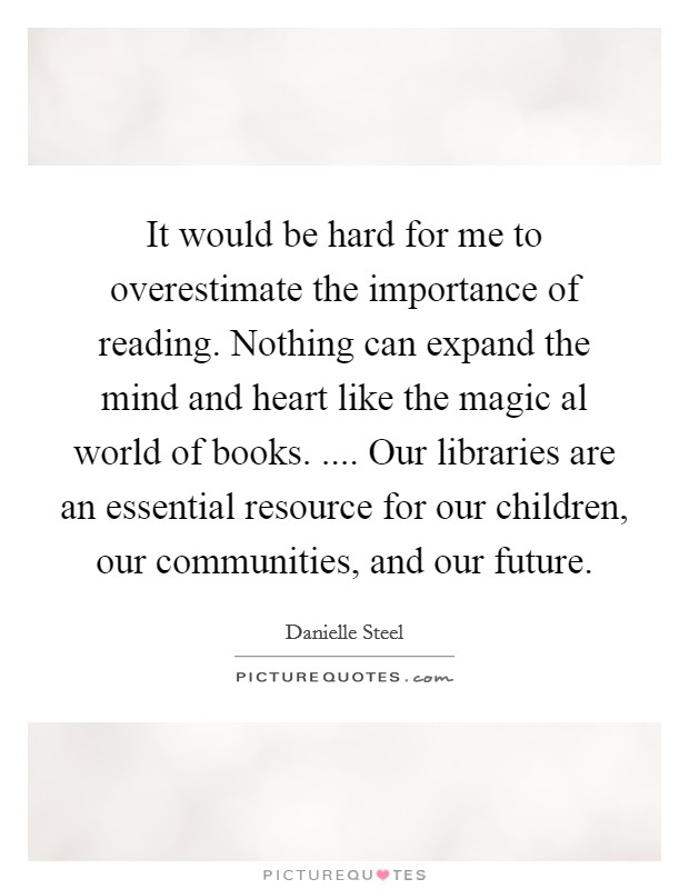 It would be hard for me to overestimate the importance of reading. Nothing can expand the mind and heart like the magic al world of books. .... Our libraries are an essential resource for our children, our communities, and our future Picture Quote #1