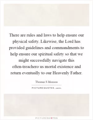 There are rules and laws to help ensure our physical safety. Likewise, the Lord has provided guidelines and commandments to help ensure our spiritual safety so that we might successfully navigate this often-treachero us mortal existence and return eventually to our Heavenly Father Picture Quote #1