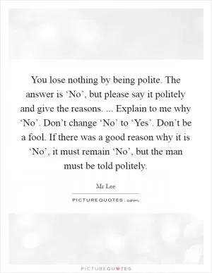 You lose nothing by being polite. The answer is ‘No’, but please say it politely and give the reasons. ... Explain to me why ‘No’. Don’t change ‘No’ to ‘Yes’. Don’t be a fool. If there was a good reason why it is ‘No’, it must remain ‘No’, but the man must be told politely Picture Quote #1