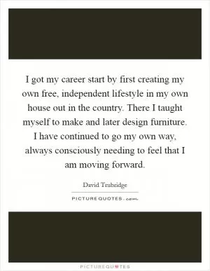 I got my career start by first creating my own free, independent lifestyle in my own house out in the country. There I taught myself to make and later design furniture. I have continued to go my own way, always consciously needing to feel that I am moving forward Picture Quote #1