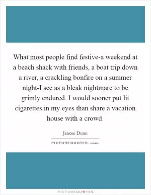What most people find festive-a weekend at a beach shack with friends, a boat trip down a river, a crackling bonfire on a summer night-I see as a bleak nightmare to be grimly endured. I would sooner put lit cigarettes in my eyes than share a vacation house with a crowd Picture Quote #1
