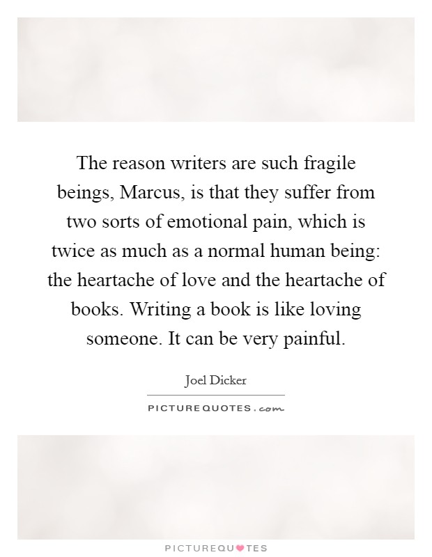 The reason writers are such fragile beings, Marcus, is that they suffer from two sorts of emotional pain, which is twice as much as a normal human being: the heartache of love and the heartache of books. Writing a book is like loving someone. It can be very painful Picture Quote #1