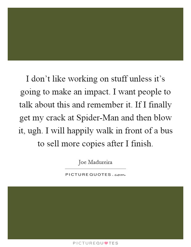I don't like working on stuff unless it's going to make an impact. I want people to talk about this and remember it. If I finally get my crack at Spider-Man and then blow it, ugh. I will happily walk in front of a bus to sell more copies after I finish Picture Quote #1