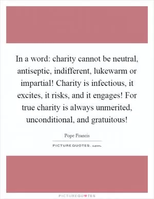In a word: charity cannot be neutral, antiseptic, indifferent, lukewarm or impartial! Charity is infectious, it excites, it risks, and it engages! For true charity is always unmerited, unconditional, and gratuitous! Picture Quote #1