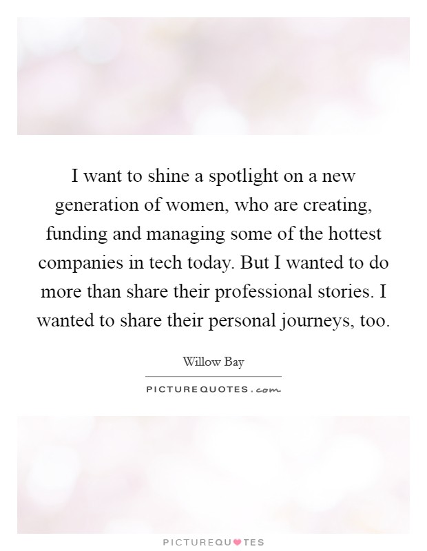 I want to shine a spotlight on a new generation of women, who are creating, funding and managing some of the hottest companies in tech today. But I wanted to do more than share their professional stories. I wanted to share their personal journeys, too Picture Quote #1