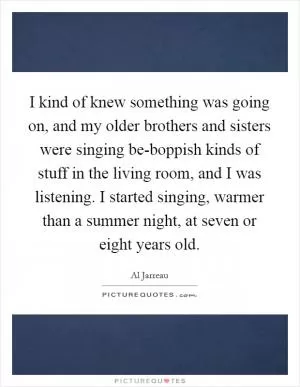 I kind of knew something was going on, and my older brothers and sisters were singing be-boppish kinds of stuff in the living room, and I was listening. I started singing, warmer than a summer night, at seven or eight years old Picture Quote #1