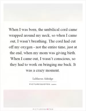 When I was born, the umbilical cord came wrapped around my neck, so when I came out, I wasn’t breathing. The cord had cut off my oxygen - not the entire time, just at the end, when my mom was giving birth. When I came out, I wasn’t conscious, so they had to work on bringing me back. It was a crazy moment Picture Quote #1