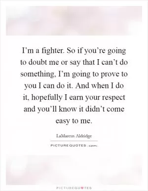 I’m a fighter. So if you’re going to doubt me or say that I can’t do something, I’m going to prove to you I can do it. And when I do it, hopefully I earn your respect and you’ll know it didn’t come easy to me Picture Quote #1