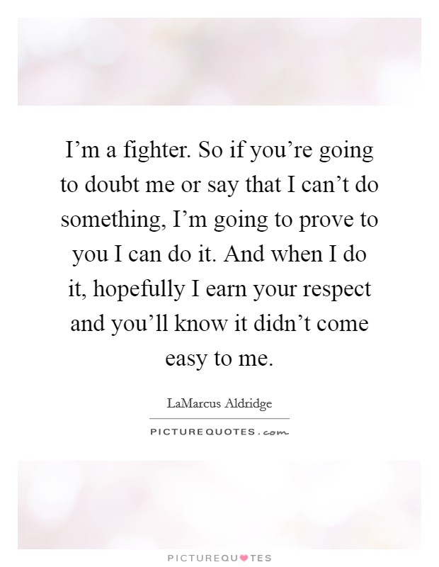 I'm a fighter. So if you're going to doubt me or say that I can't do something, I'm going to prove to you I can do it. And when I do it, hopefully I earn your respect and you'll know it didn't come easy to me Picture Quote #1