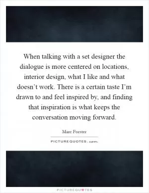 When talking with a set designer the dialogue is more centered on locations, interior design, what I like and what doesn’t work. There is a certain taste I’m drawn to and feel inspired by, and finding that inspiration is what keeps the conversation moving forward Picture Quote #1
