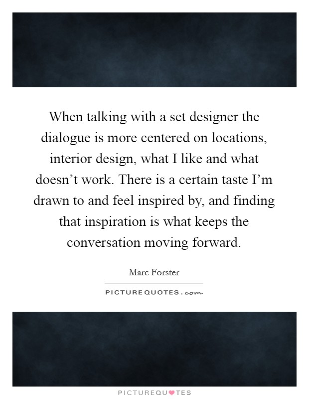 When talking with a set designer the dialogue is more centered on locations, interior design, what I like and what doesn't work. There is a certain taste I'm drawn to and feel inspired by, and finding that inspiration is what keeps the conversation moving forward Picture Quote #1
