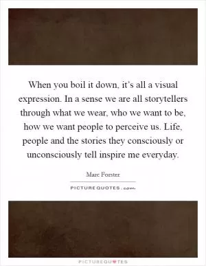 When you boil it down, it’s all a visual expression. In a sense we are all storytellers through what we wear, who we want to be, how we want people to perceive us. Life, people and the stories they consciously or unconsciously tell inspire me everyday Picture Quote #1