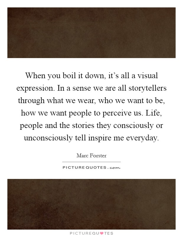 When you boil it down, it's all a visual expression. In a sense we are all storytellers through what we wear, who we want to be, how we want people to perceive us. Life, people and the stories they consciously or unconsciously tell inspire me everyday Picture Quote #1
