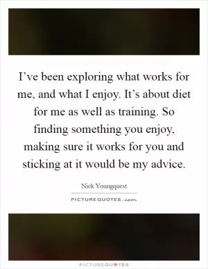 I’ve been exploring what works for me, and what I enjoy. It’s about diet for me as well as training. So finding something you enjoy, making sure it works for you and sticking at it would be my advice Picture Quote #1