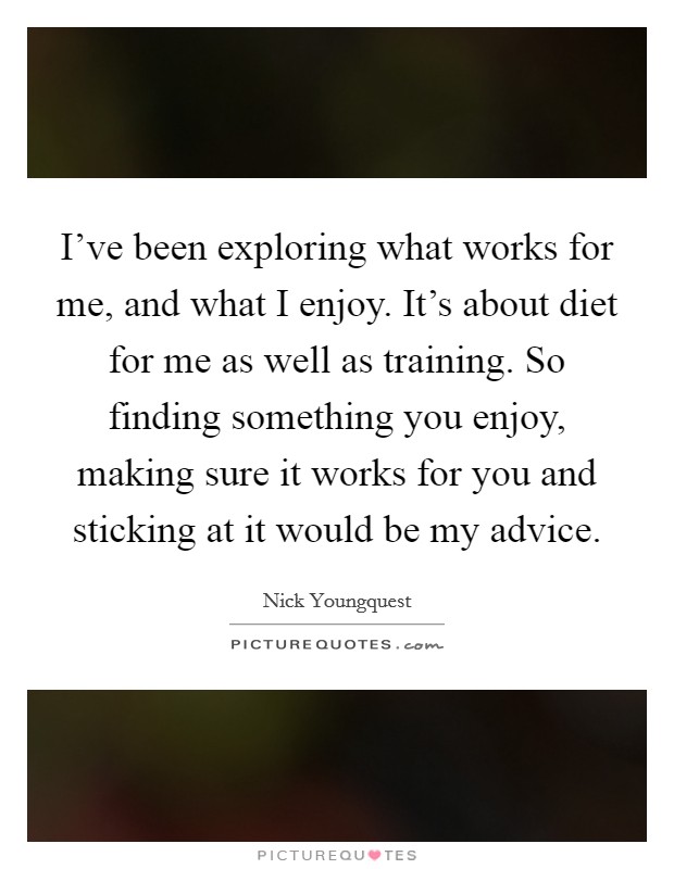 I've been exploring what works for me, and what I enjoy. It's about diet for me as well as training. So finding something you enjoy, making sure it works for you and sticking at it would be my advice Picture Quote #1