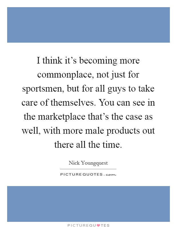 I think it's becoming more commonplace, not just for sportsmen, but for all guys to take care of themselves. You can see in the marketplace that's the case as well, with more male products out there all the time Picture Quote #1