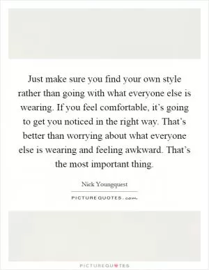 Just make sure you find your own style rather than going with what everyone else is wearing. If you feel comfortable, it’s going to get you noticed in the right way. That’s better than worrying about what everyone else is wearing and feeling awkward. That’s the most important thing Picture Quote #1