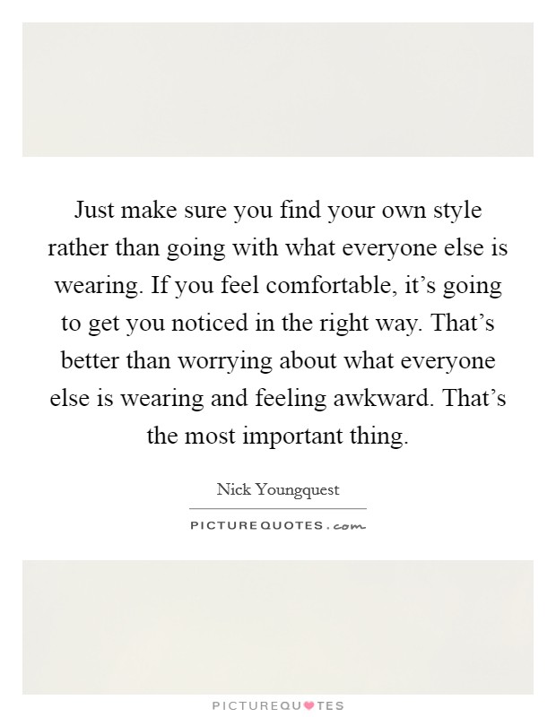 Just make sure you find your own style rather than going with what everyone else is wearing. If you feel comfortable, it's going to get you noticed in the right way. That's better than worrying about what everyone else is wearing and feeling awkward. That's the most important thing Picture Quote #1