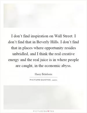I don’t find inspiration on Wall Street. I don’t find that in Beverly Hills. I don’t find that in places where opportunity resides unbridled, and I think the real creative energy and the real juice is in where people are caught, in the economic abyss Picture Quote #1