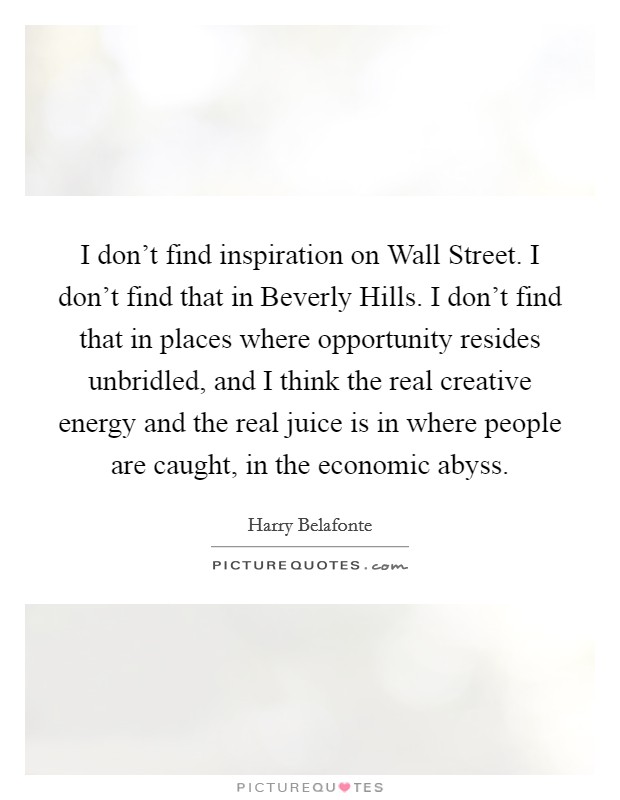 I don't find inspiration on Wall Street. I don't find that in Beverly Hills. I don't find that in places where opportunity resides unbridled, and I think the real creative energy and the real juice is in where people are caught, in the economic abyss Picture Quote #1
