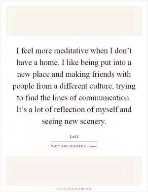 I feel more meditative when I don’t have a home. I like being put into a new place and making friends with people from a different culture, trying to find the lines of communication. It’s a lot of reflection of myself and seeing new scenery Picture Quote #1
