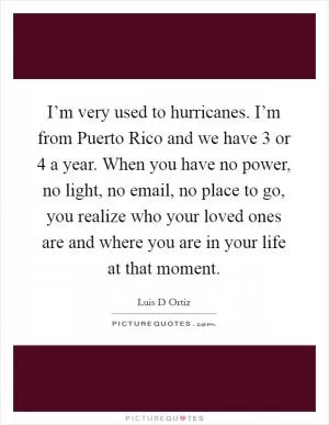 I’m very used to hurricanes. I’m from Puerto Rico and we have 3 or 4 a year. When you have no power, no light, no email, no place to go, you realize who your loved ones are and where you are in your life at that moment Picture Quote #1