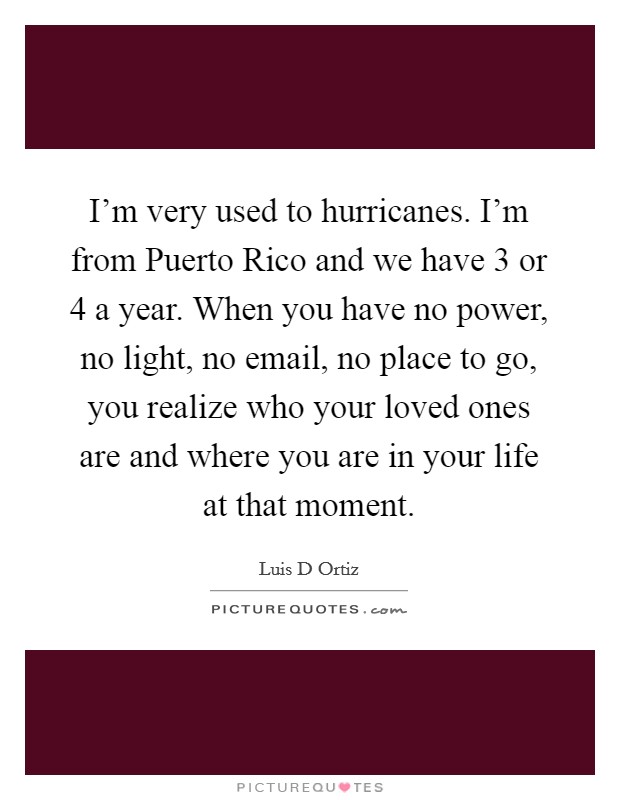 I'm very used to hurricanes. I'm from Puerto Rico and we have 3 or 4 a year. When you have no power, no light, no email, no place to go, you realize who your loved ones are and where you are in your life at that moment Picture Quote #1