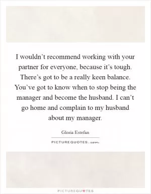 I wouldn’t recommend working with your partner for everyone, because it’s tough. There’s got to be a really keen balance. You’ve got to know when to stop being the manager and become the husband. I can’t go home and complain to my husband about my manager Picture Quote #1