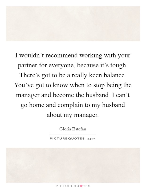 I wouldn't recommend working with your partner for everyone, because it's tough. There's got to be a really keen balance. You've got to know when to stop being the manager and become the husband. I can't go home and complain to my husband about my manager Picture Quote #1