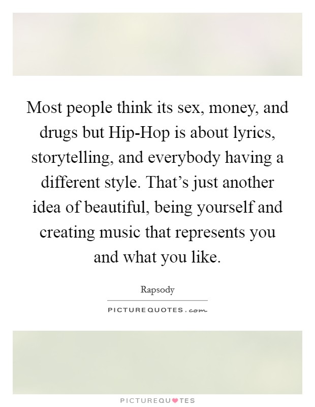 Most people think its sex, money, and drugs but Hip-Hop is about lyrics, storytelling, and everybody having a different style. That's just another idea of beautiful, being yourself and creating music that represents you and what you like Picture Quote #1