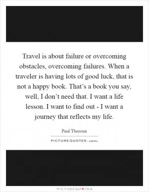Travel is about failure or overcoming obstacles, overcoming failures. When a traveler is having lots of good luck, that is not a happy book. That’s a book you say, well, I don’t need that. I want a life lesson. I want to find out - I want a journey that reflects my life Picture Quote #1