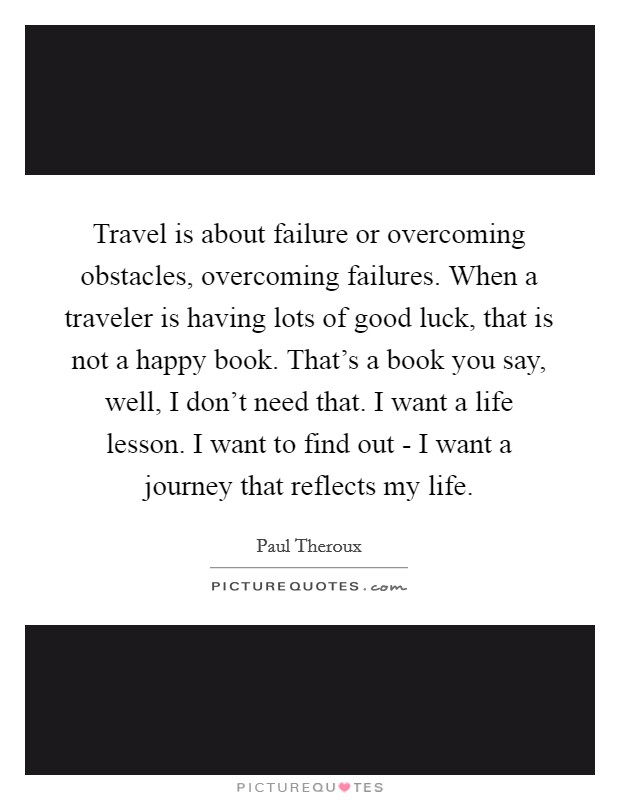 Travel is about failure or overcoming obstacles, overcoming failures. When a traveler is having lots of good luck, that is not a happy book. That's a book you say, well, I don't need that. I want a life lesson. I want to find out - I want a journey that reflects my life Picture Quote #1