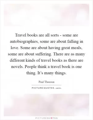 Travel books are all sorts - some are autobiographies, some are about falling in love. Some are about having great meals, some are about suffering. There are as many different kinds of travel books as there are novels. People think a travel book is one thing. It’s many things Picture Quote #1