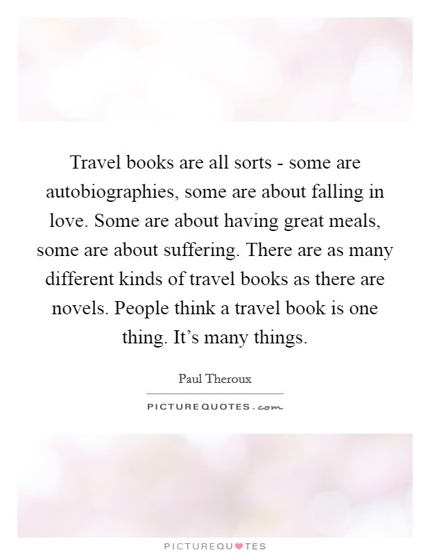 Travel books are all sorts - some are autobiographies, some are about falling in love. Some are about having great meals, some are about suffering. There are as many different kinds of travel books as there are novels. People think a travel book is one thing. It's many things Picture Quote #1